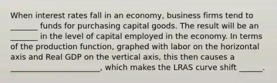 When interest rates fall in an economy, business firms tend to _______ funds for purchasing capital goods. The result will be an _______ in the level of capital employed in the economy. In terms of the production function, graphed with labor on the horizontal axis and Real GDP on the vertical axis, this then causes a _______________________, which makes the LRAS curve shift ______.