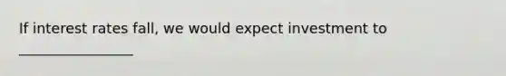 If interest rates fall, we would expect investment to ________________