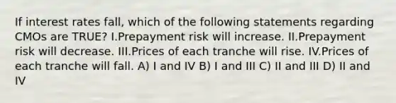 If interest rates fall, which of the following statements regarding CMOs are TRUE? I.Prepayment risk will increase. II.Prepayment risk will decrease. III.Prices of each tranche will rise. IV.Prices of each tranche will fall. A) I and IV B) I and III C) II and III D) II and IV