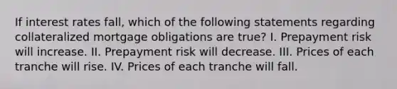 If interest rates fall, which of the following statements regarding collateralized mortgage obligations are true? I. Prepayment risk will increase. II. Prepayment risk will decrease. III. Prices of each tranche will rise. IV. Prices of each tranche will fall.