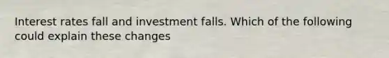 Interest rates fall and investment falls. Which of the following could explain these changes