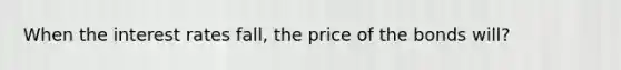 When the interest rates fall, the price of the bonds will?