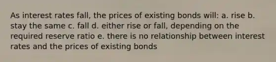 As interest rates fall, the prices of existing bonds will: a. rise b. stay the same c. fall d. either rise or fall, depending on the required reserve ratio e. there is no relationship between interest rates and the prices of existing bonds