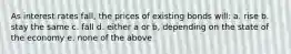 As interest rates fall, the prices of existing bonds will: a. rise b. stay the same c. fall d. either a or b, depending on the state of the economy e. none of the above