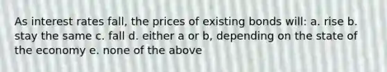 As interest rates fall, the prices of existing bonds will: a. rise b. stay the same c. fall d. either a or b, depending on the state of the economy e. none of the above