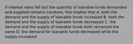 if interest rates fall but the quantity of loanable funds demanded and supplied remains constant, this implies that A. both the demand and the supply of loanable funds increased B. both the demand and the supply of loanable funds decreased C. the demand and the supply of loanable funds both remained the same D. the demand for loanable funds decreased while the supply increased