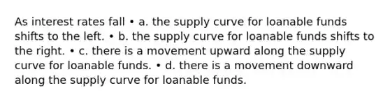 As interest rates fall • a. the supply curve for loanable funds shifts to the left. • b. the supply curve for loanable funds shifts to the right. • c. there is a movement upward along the supply curve for loanable funds. • d. there is a movement downward along the supply curve for loanable funds.