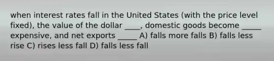 when interest rates fall in the United States (with the price level fixed), the value of the dollar ____, domestic goods become _____ expensive, and net exports _____ A) falls more falls B) falls less rise C) rises less fall D) falls less fall