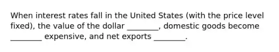 When interest rates fall in the United States​ (with the price level​ fixed), the value of the dollar​ ________, domestic goods become​ ________ expensive, and net exports​ ________.