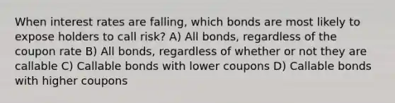 When interest rates are falling, which bonds are most likely to expose holders to call risk? A) All bonds, regardless of the coupon rate B) All bonds, regardless of whether or not they are callable C) Callable bonds with lower coupons D) Callable bonds with higher coupons