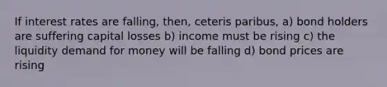 If interest rates are falling, then, ceteris paribus, a) bond holders are suffering capital losses b) income must be rising c) the liquidity demand for money will be falling d) bond prices are rising