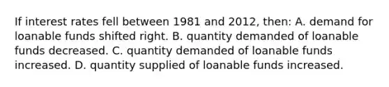 If interest rates fell between 1981 and 2012, then: A. demand for loanable funds shifted right. B. quantity demanded of loanable funds decreased. C. quantity demanded of loanable funds increased. D. quantity supplied of loanable funds increased.