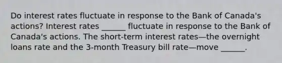 Do interest rates fluctuate in response to the Bank of​ Canada's actions? Interest rates​ ______ fluctuate in response to the Bank of​ Canada's actions. The​ short-term interest rates—the overnight loans rate and the​ 3-month Treasury bill rate—move ​______.