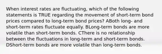 When interest rates are fluctuating, which of the following statements is TRUE regarding the movement of short-term bond prices compared to long-term bond prices? ABoth long- and short-term rates fluctuate equally. BLong-term bonds are more volatile than short-term bonds. CThere is no relationship between the fluctuations in long-term and short-term bonds. DShort-term bonds are more volatile than long-term bonds.