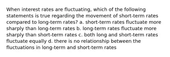 When interest rates are fluctuating, which of the following statements is true regarding the movement of short-term rates compared to long-term rates? a. short-term rates fluctuate more sharply than long-term rates b. long-term rates fluctuate more sharply than short-term rates c. both long and short-term rates fluctuate equally d. there is no relationship between the fluctuations in long-term and short-term rates