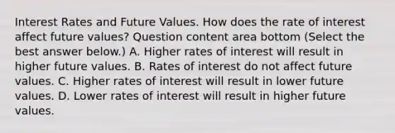 Interest Rates and Future Values. How does the rate of interest affect future​ values? Question content area bottom ​(Select the best answer​ below.) A. Higher rates of interest will result in higher future values. B. Rates of interest do not affect future values. C. Higher rates of interest will result in lower future values. D. Lower rates of interest will result in higher future values.