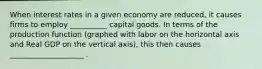 When interest rates in a given economy are reduced, it causes firms to employ __________ capital goods. In terms of the production function (graphed with labor on the horizontal axis and Real GDP on the vertical axis), this then causes ____________________ .