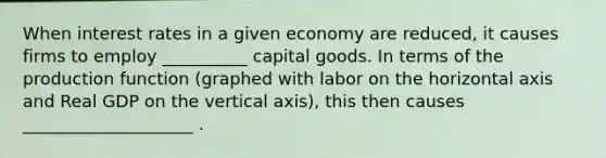 When interest rates in a given economy are reduced, it causes firms to employ __________ capital goods. In terms of the production function (graphed with labor on the horizontal axis and Real GDP on the vertical axis), this then causes ____________________ .