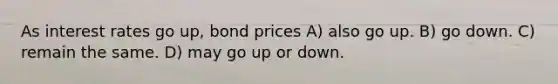 As interest rates go up, bond prices A) also go up. B) go down. C) remain the same. D) may go up or down.