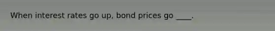 When interest rates go up, bond prices go ____.