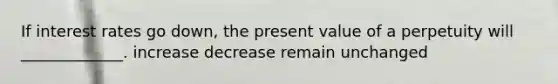 If interest rates go down, the present value of a perpetuity will _____________. increase decrease remain unchanged