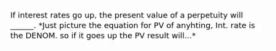 If interest rates go up, the present value of a perpetuity will ______. *Just picture the equation for PV of anyhting, Int. rate is the DENOM. so if it goes up the PV result will...*