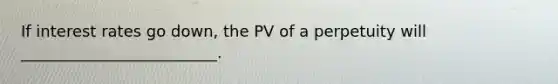 If interest rates go down, the PV of a perpetuity will _________________________.