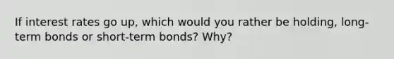 If interest rates go up, which would you rather be holding, long-term bonds or short-term bonds? Why?