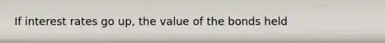 If interest rates go up, the value of the bonds held