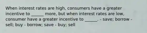 When interest rates are high, consumers have a greater incentive to ______ more, but when interest rates are low, consumer have a greater incentive to ______. - save; borrow - sell; buy - borrow; save - buy; sell