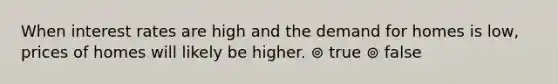 When interest rates are high and the demand for homes is low, prices of homes will likely be higher. ⊚ true ⊚ false