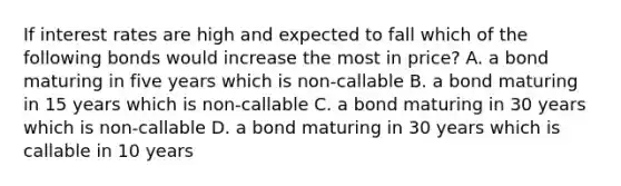 If interest rates are high and expected to fall which of the following bonds would increase the most in price? A. a bond maturing in five years which is non-callable B. a bond maturing in 15 years which is non-callable C. a bond maturing in 30 years which is non-callable D. a bond maturing in 30 years which is callable in 10 years