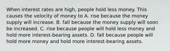 When interest rates are​ high, people hold less money. This causes the velocity of money to A. rise because the money supply will increase. B. fall because the money supply will soon be increased. C. rise because people will hold less money and hold more​ interest-bearing assets. D. fall because people will hold more money and hold more​ interest-bearing assets.