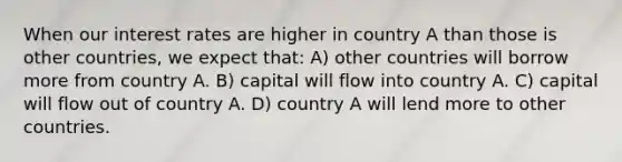 When our interest rates are higher in country A than those is other countries, we expect that: A) other countries will borrow more from country A. B) capital will flow into country A. C) capital will flow out of country A. D) country A will lend more to other countries.