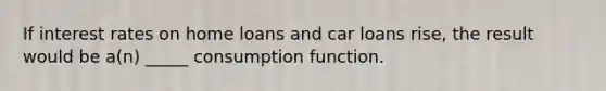 If interest rates on home loans and car loans rise, the result would be a(n) _____ consumption function.