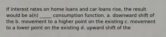 If interest rates on home loans and car loans rise, the result would be a(n) _____ consumption function. a. downward shift of the b. movement to a higher point on the existing c. movement to a lower point on the existing d. upward shift of the