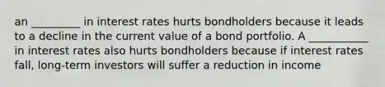 an _________ in interest rates hurts bondholders because it leads to a decline in the current value of a bond portfolio. A ___________ in interest rates also hurts bondholders because if interest rates fall, long-term investors will suffer a reduction in income