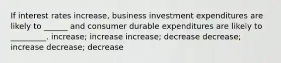 If interest rates increase, business investment expenditures are likely to ______ and consumer durable expenditures are likely to _________. increase; increase increase; decrease decrease; increase decrease; decrease