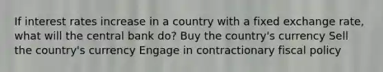 If interest rates increase in a country with a fixed exchange rate, what will the central bank do? Buy the country's currency Sell the country's currency Engage in contractionary <a href='https://www.questionai.com/knowledge/kPTgdbKdvz-fiscal-policy' class='anchor-knowledge'>fiscal policy</a>