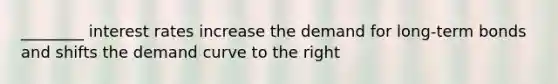 ________ interest rates increase the demand for long-term bonds and shifts the demand curve to the right