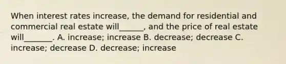 When interest rates increase, the demand for residential and commercial real estate will______, and the price of real estate will_______. A. increase; increase B. decrease; decrease C. increase; decrease D. decrease; increase