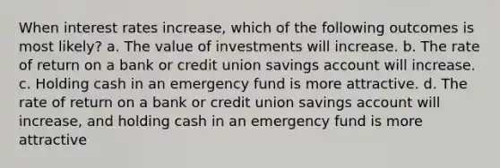 When interest rates increase, which of the following outcomes is most likely? a. The value of investments will increase. b. The rate of return on a bank or credit union savings account will increase. c. Holding cash in an emergency fund is more attractive. d. The rate of return on a bank or credit union savings account will increase, and holding cash in an emergency fund is more attractive