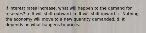 If interest rates increase, what will happen to the demand for reserves? a. It will shift outward. b. It will shift inward. c. Nothing, the economy will move to a new quantity demanded. d. It depends on what happens to prices.