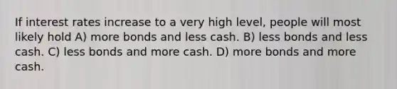 If interest rates increase to a very high level, people will most likely hold A) more bonds and less cash. B) less bonds and less cash. C) less bonds and more cash. D) more bonds and more cash.