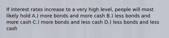 If interest rates increase to a very high level, people will most likely hold A.) more bonds and more cash B.) less bonds and more cash C.) more bonds and less cash D.) less bonds and less cash