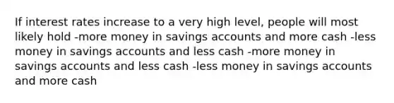 If interest rates increase to a very high level, people will most likely hold -more money in savings accounts and more cash -less money in savings accounts and less cash -more money in savings accounts and less cash -less money in savings accounts and more cash