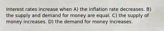 Interest rates increase when A) the inflation rate decreases. B) the supply and demand for money are equal. C) the supply of money increases. D) the demand for money increases.