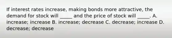 If interest rates increase, making bonds more attractive, the demand for stock will _____ and the price of stock will _____. A. increase; increase B. increase; decrease C. decrease; increase D. decrease; decrease