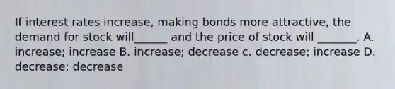 If interest rates increase, making bonds more attractive, the demand for stock will______ and the price of stock will _______. A. increase; increase B. increase; decrease c. decrease; increase D. decrease; decrease