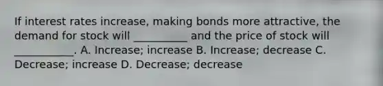 If interest rates increase, making bonds more attractive, the demand for stock will __________ and the price of stock will ___________. A. Increase; increase B. Increase; decrease C. Decrease; increase D. Decrease; decrease